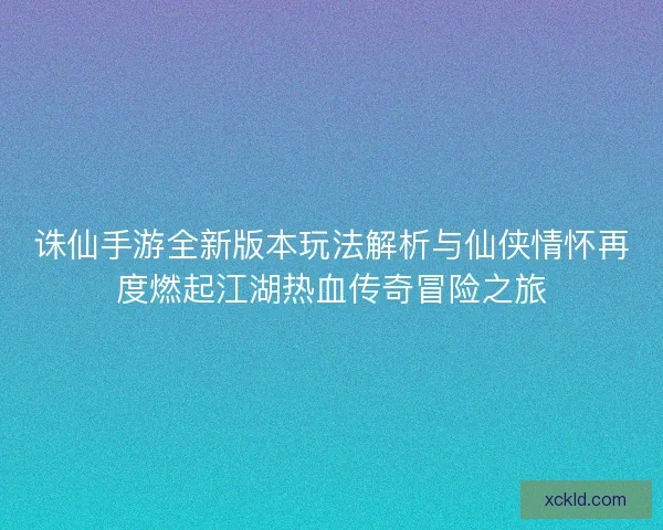 诛仙手游全新版本玩法解析与仙侠情怀再度燃起江湖热血传奇冒险之旅