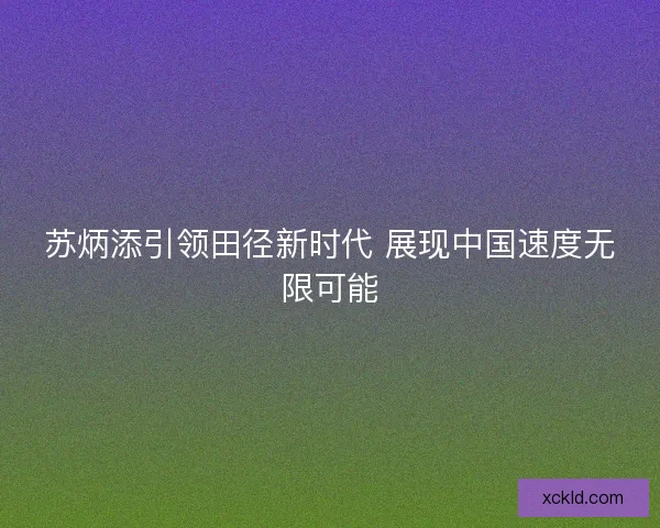 苏炳添引领田径新时代 展现中国速度无限可能