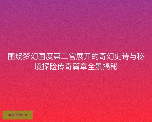 围绕梦幻国度第二宫展开的奇幻史诗与秘境探险传奇篇章全景揭秘
